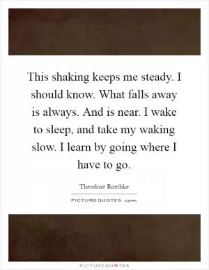 This shaking keeps me steady. I should know. What falls away is always. And is near. I wake to sleep, and take my waking slow. I learn by going where I have to go Picture Quote #1
