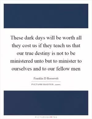 These dark days will be worth all they cost us if they teach us that our true destiny is not to be ministered unto but to minister to ourselves and to our fellow men Picture Quote #1