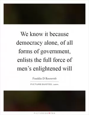 We know it because democracy alone, of all forms of government, enlists the full force of men’s enlightened will Picture Quote #1