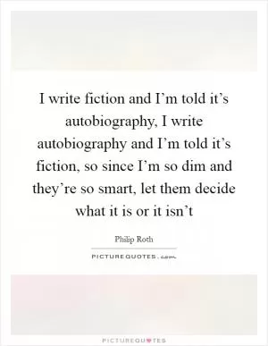 I write fiction and I’m told it’s autobiography, I write autobiography and I’m told it’s fiction, so since I’m so dim and they’re so smart, let them decide what it is or it isn’t Picture Quote #1