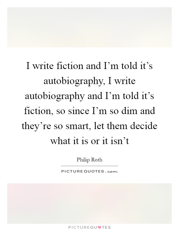 I write fiction and I'm told it's autobiography, I write autobiography and I'm told it's fiction, so since I'm so dim and they're so smart, let them decide what it is or it isn't Picture Quote #1