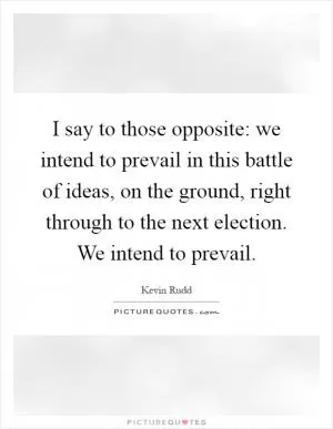 I say to those opposite: we intend to prevail in this battle of ideas, on the ground, right through to the next election. We intend to prevail Picture Quote #1