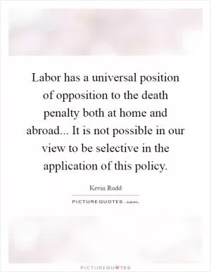 Labor has a universal position of opposition to the death penalty both at home and abroad... It is not possible in our view to be selective in the application of this policy Picture Quote #1