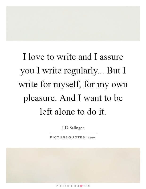 I love to write and I assure you I write regularly... But I write for myself, for my own pleasure. And I want to be left alone to do it Picture Quote #1