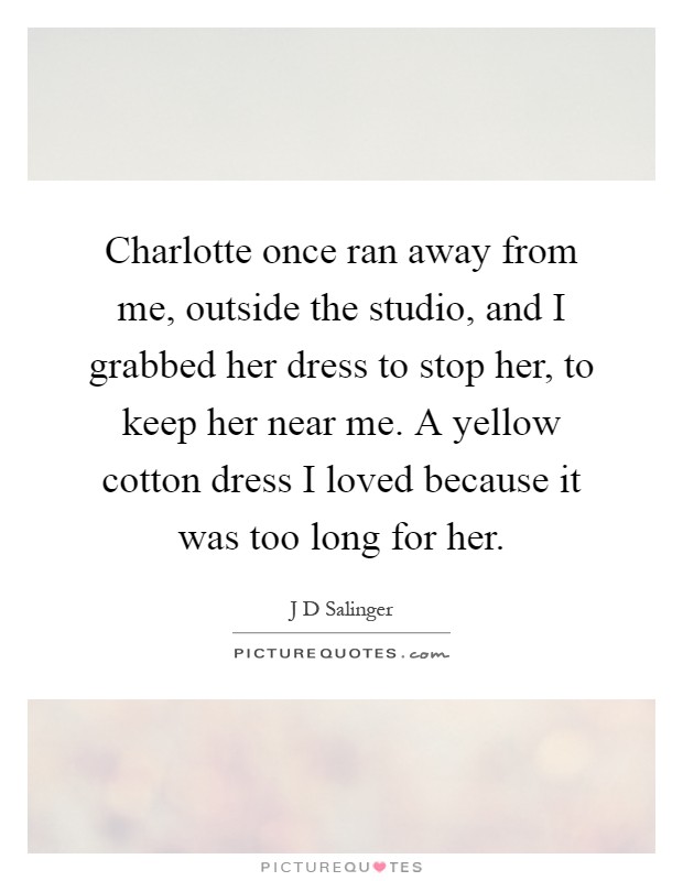 Charlotte once ran away from me, outside the studio, and I grabbed her dress to stop her, to keep her near me. A yellow cotton dress I loved because it was too long for her Picture Quote #1