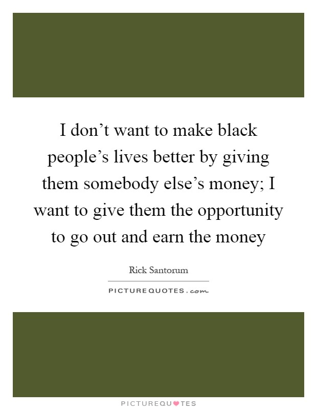 I don't want to make black people's lives better by giving them somebody else's money; I want to give them the opportunity to go out and earn the money Picture Quote #1