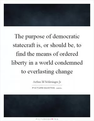 The purpose of democratic statecraft is, or should be, to find the means of ordered liberty in a world condemned to everlasting change Picture Quote #1