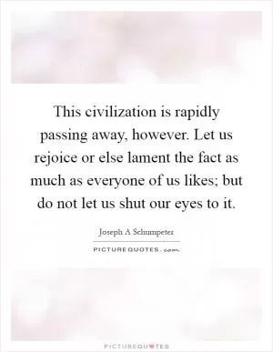 This civilization is rapidly passing away, however. Let us rejoice or else lament the fact as much as everyone of us likes; but do not let us shut our eyes to it Picture Quote #1