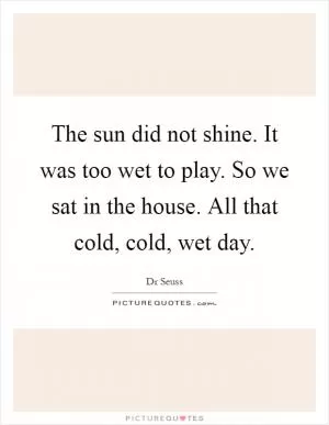 The sun did not shine. It was too wet to play. So we sat in the house. All that cold, cold, wet day Picture Quote #1