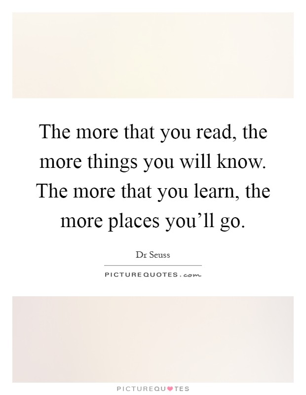 The more that you read, the more things you will know. The more that you learn, the more places you'll go Picture Quote #1