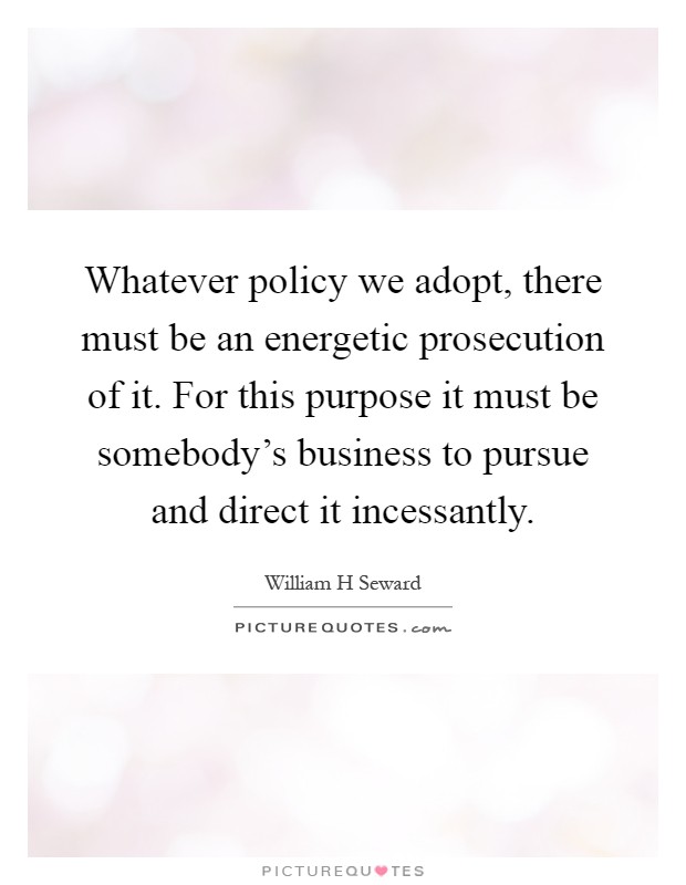 Whatever policy we adopt, there must be an energetic prosecution of it. For this purpose it must be somebody's business to pursue and direct it incessantly Picture Quote #1