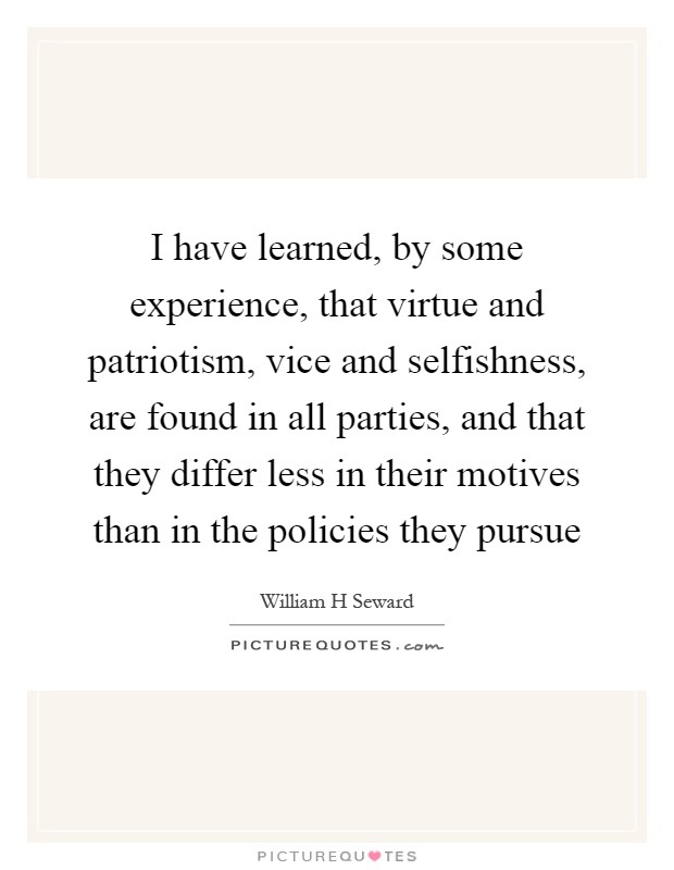 I have learned, by some experience, that virtue and patriotism, vice and selfishness, are found in all parties, and that they differ less in their motives than in the policies they pursue Picture Quote #1