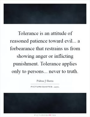 Tolerance is an attitude of reasoned patience toward evil... a forbearance that restrains us from showing anger or inflicting punishment. Tolerance applies only to persons... never to truth Picture Quote #1