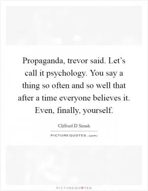 Propaganda, trevor said. Let’s call it psychology. You say a thing so often and so well that after a time everyone believes it. Even, finally, yourself Picture Quote #1