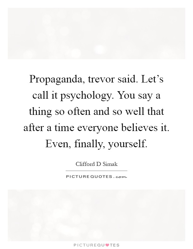 Propaganda, trevor said. Let's call it psychology. You say a thing so often and so well that after a time everyone believes it. Even, finally, yourself Picture Quote #1