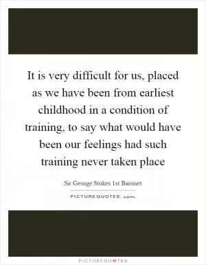 It is very difficult for us, placed as we have been from earliest childhood in a condition of training, to say what would have been our feelings had such training never taken place Picture Quote #1
