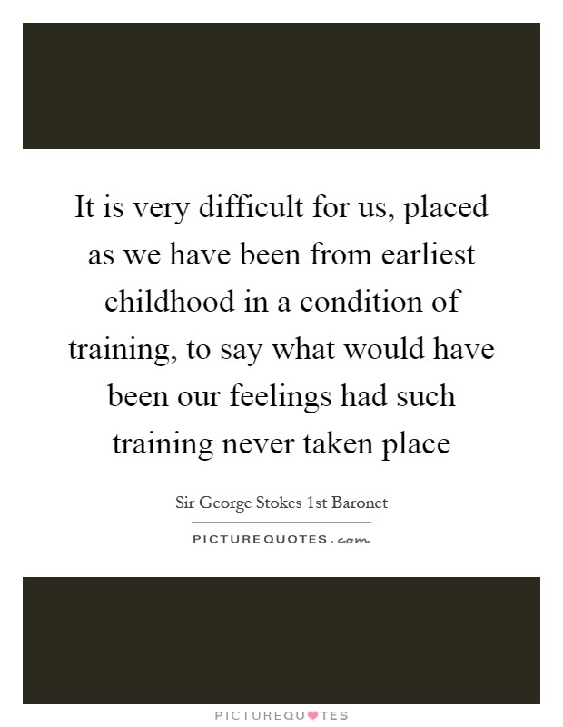 It is very difficult for us, placed as we have been from earliest childhood in a condition of training, to say what would have been our feelings had such training never taken place Picture Quote #1