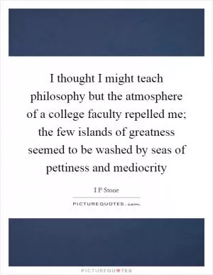 I thought I might teach philosophy but the atmosphere of a college faculty repelled me; the few islands of greatness seemed to be washed by seas of pettiness and mediocrity Picture Quote #1