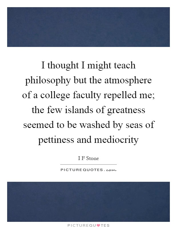 I thought I might teach philosophy but the atmosphere of a college faculty repelled me; the few islands of greatness seemed to be washed by seas of pettiness and mediocrity Picture Quote #1