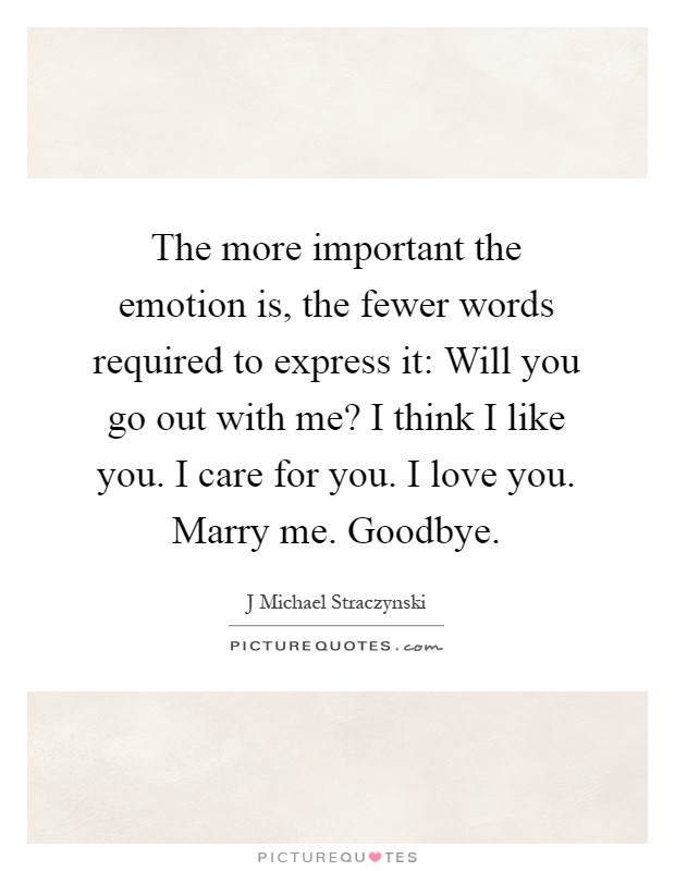 The more important the emotion is, the fewer words required to express it: Will you go out with me? I think I like you. I care for you. I love you. Marry me. Goodbye Picture Quote #1