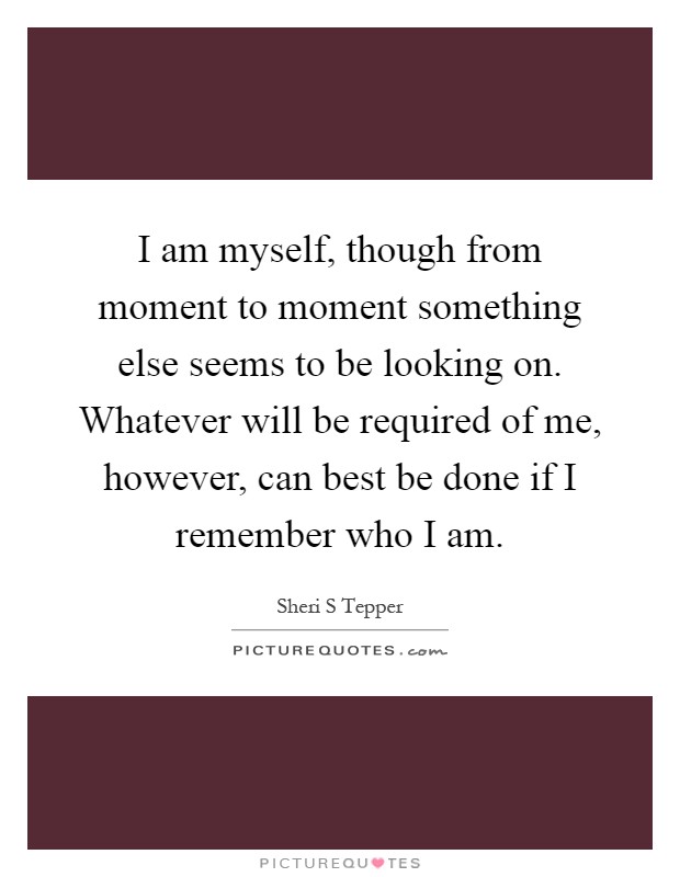 I am myself, though from moment to moment something else seems to be looking on. Whatever will be required of me, however, can best be done if I remember who I am Picture Quote #1