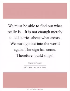 We must be able to find out what really is... It is not enough merely to tell stories about what exists. We must go out into the world again. The sign has come. Therefore, build ships! Picture Quote #1