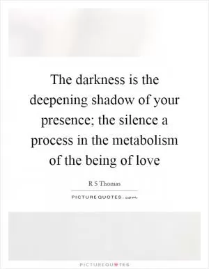 The darkness is the deepening shadow of your presence; the silence a process in the metabolism of the being of love Picture Quote #1