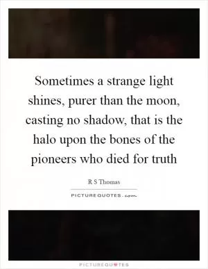 Sometimes a strange light shines, purer than the moon, casting no shadow, that is the halo upon the bones of the pioneers who died for truth Picture Quote #1