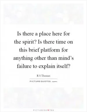 Is there a place here for the spirit? Is there time on this brief platform for anything other than mind’s failure to explain itself? Picture Quote #1