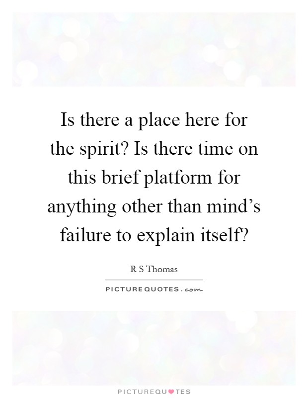 Is there a place here for the spirit? Is there time on this brief platform for anything other than mind's failure to explain itself? Picture Quote #1