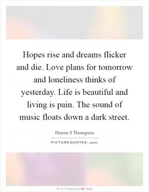 Hopes rise and dreams flicker and die. Love plans for tomorrow and loneliness thinks of yesterday. Life is beautiful and living is pain. The sound of music floats down a dark street Picture Quote #1