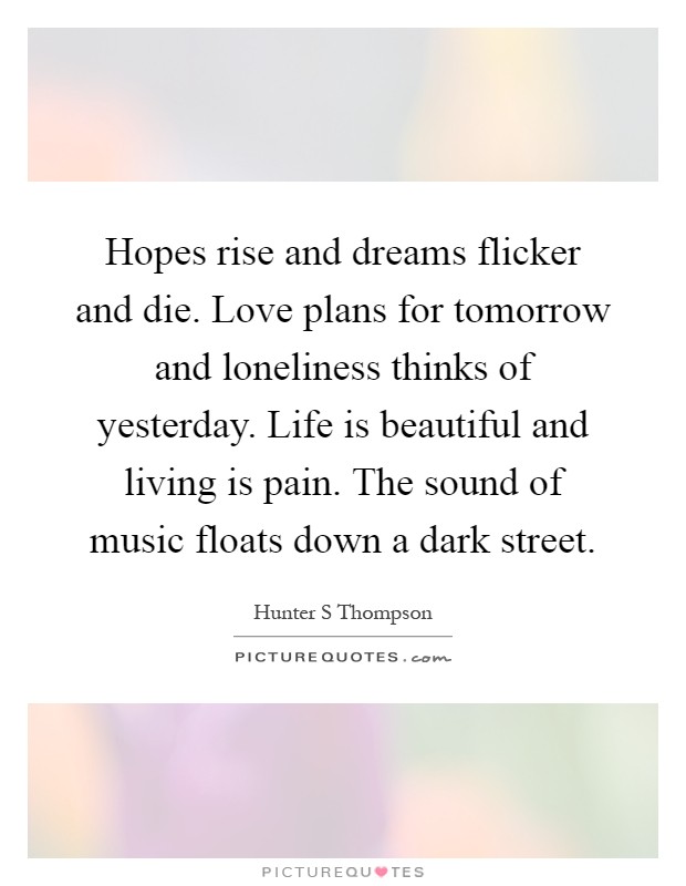 Hopes rise and dreams flicker and die. Love plans for tomorrow and loneliness thinks of yesterday. Life is beautiful and living is pain. The sound of music floats down a dark street Picture Quote #1