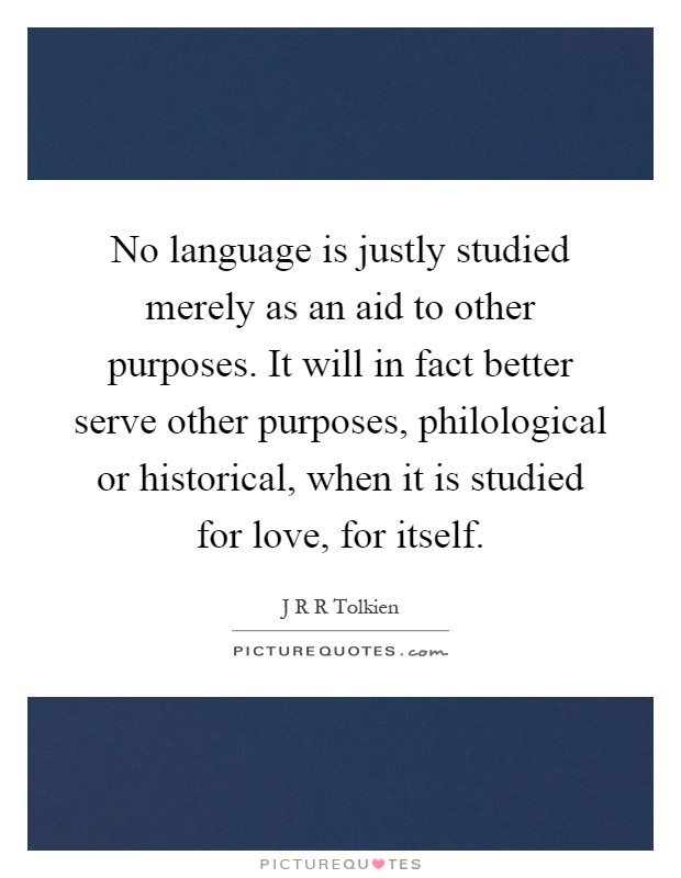 No language is justly studied merely as an aid to other purposes. It will in fact better serve other purposes, philological or historical, when it is studied for love, for itself Picture Quote #1