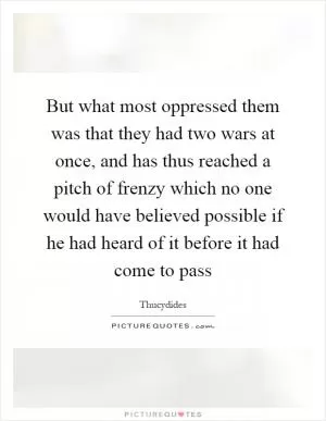 But what most oppressed them was that they had two wars at once, and has thus reached a pitch of frenzy which no one would have believed possible if he had heard of it before it had come to pass Picture Quote #1