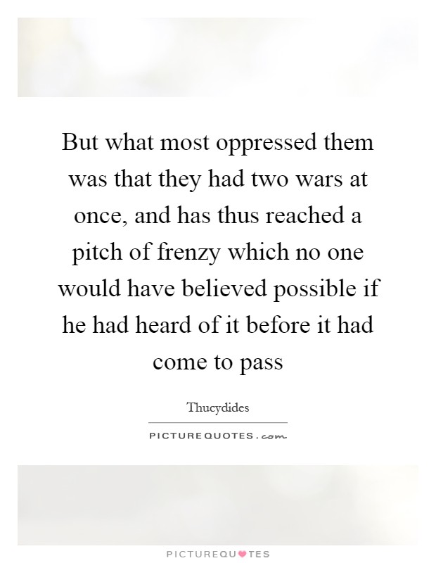 But what most oppressed them was that they had two wars at once, and has thus reached a pitch of frenzy which no one would have believed possible if he had heard of it before it had come to pass Picture Quote #1