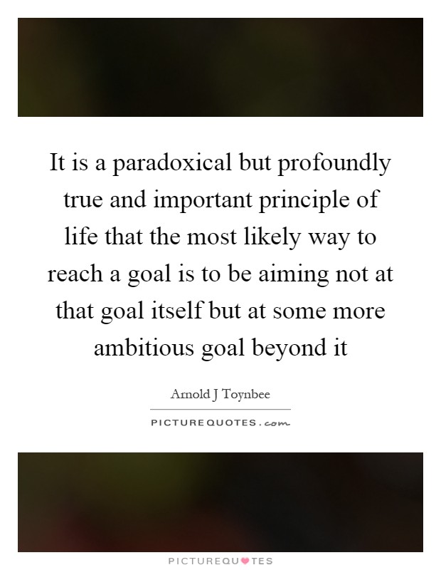 It is a paradoxical but profoundly true and important principle of life that the most likely way to reach a goal is to be aiming not at that goal itself but at some more ambitious goal beyond it Picture Quote #1