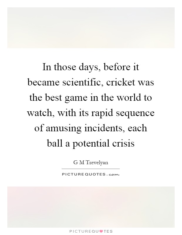 In those days, before it became scientific, cricket was the best game in the world to watch, with its rapid sequence of amusing incidents, each ball a potential crisis Picture Quote #1