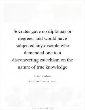 Socrates gave no diplomas or degrees, and would have subjected any disciple who demanded one to a disconcerting catechism on the nature of true knowledge Picture Quote #1