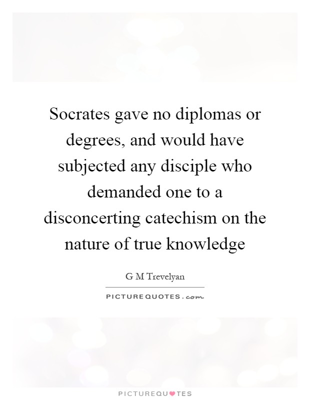 Socrates gave no diplomas or degrees, and would have subjected any disciple who demanded one to a disconcerting catechism on the nature of true knowledge Picture Quote #1