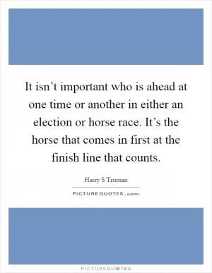It isn’t important who is ahead at one time or another in either an election or horse race. It’s the horse that comes in first at the finish line that counts Picture Quote #1