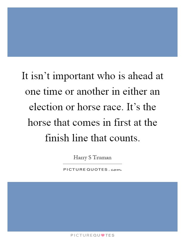 It isn't important who is ahead at one time or another in either an election or horse race. It's the horse that comes in first at the finish line that counts Picture Quote #1
