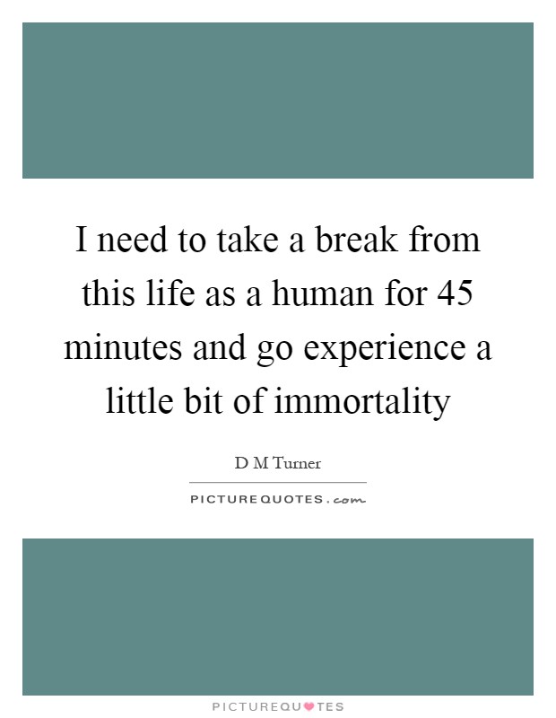 I need to take a break from this life as a human for 45 minutes and go experience a little bit of immortality Picture Quote #1