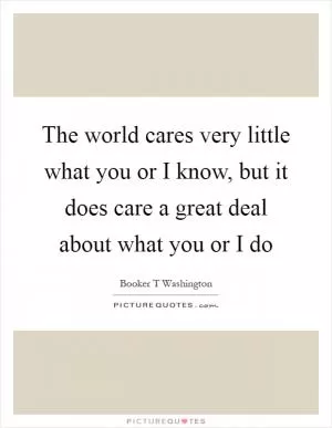 The world cares very little what you or I know, but it does care a great deal about what you or I do Picture Quote #1