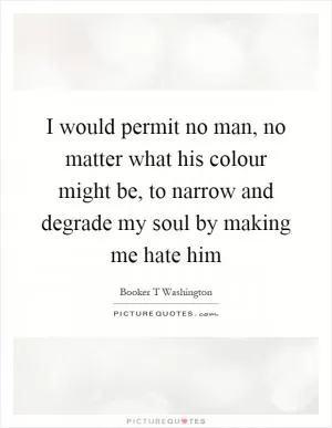 I would permit no man, no matter what his colour might be, to narrow and degrade my soul by making me hate him Picture Quote #1