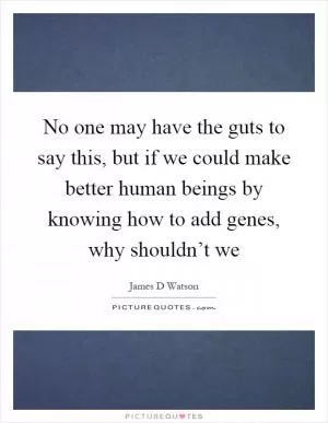 No one may have the guts to say this, but if we could make better human beings by knowing how to add genes, why shouldn’t we Picture Quote #1