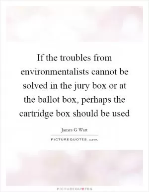 If the troubles from environmentalists cannot be solved in the jury box or at the ballot box, perhaps the cartridge box should be used Picture Quote #1