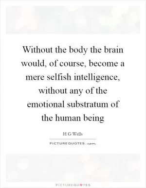 Without the body the brain would, of course, become a mere selfish intelligence, without any of the emotional substratum of the human being Picture Quote #1