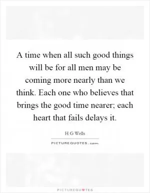 A time when all such good things will be for all men may be coming more nearly than we think. Each one who believes that brings the good time nearer; each heart that fails delays it Picture Quote #1