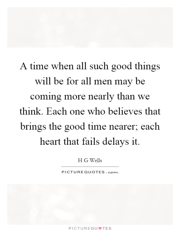 A time when all such good things will be for all men may be coming more nearly than we think. Each one who believes that brings the good time nearer; each heart that fails delays it Picture Quote #1
