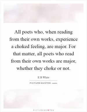 All poets who, when reading from their own works, experience a choked feeling, are major. For that matter, all poets who read from their own works are major, whether they choke or not Picture Quote #1